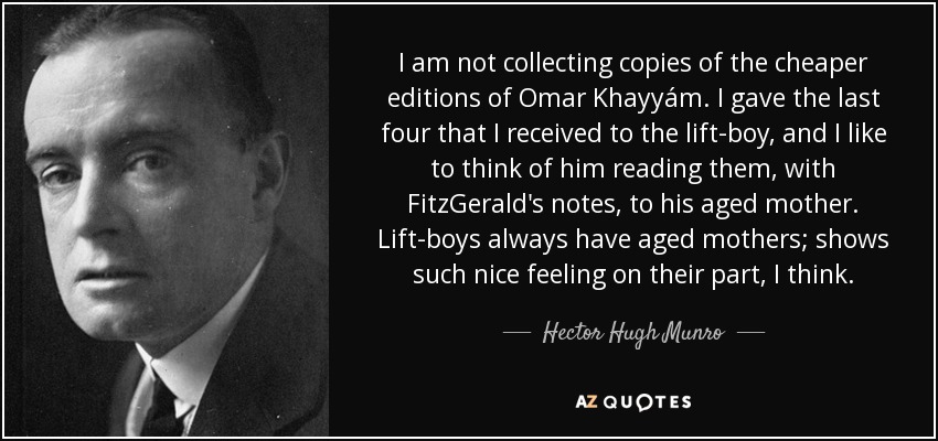 I am not collecting copies of the cheaper editions of Omar Khayyám. I gave the last four that I received to the lift-boy, and I like to think of him reading them, with FitzGerald's notes, to his aged mother. Lift-boys always have aged mothers; shows such nice feeling on their part, I think. - Hector Hugh Munro