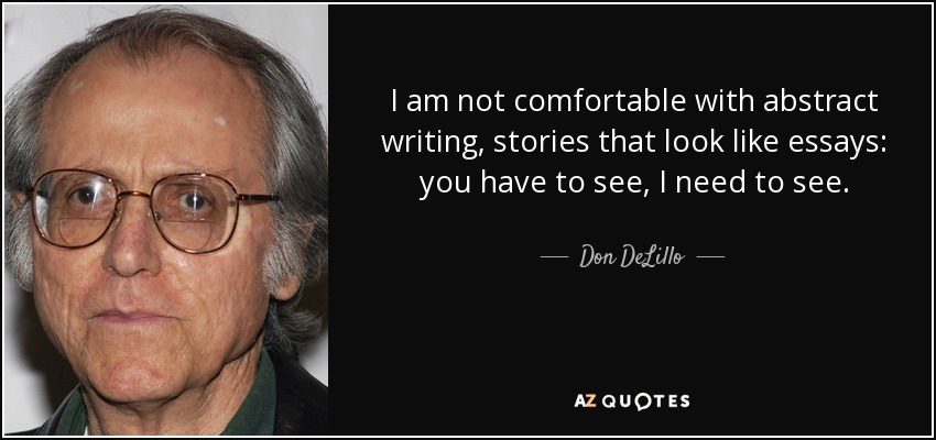 I am not comfortable with abstract writing, stories that look like essays: you have to see, I need to see. - Don DeLillo