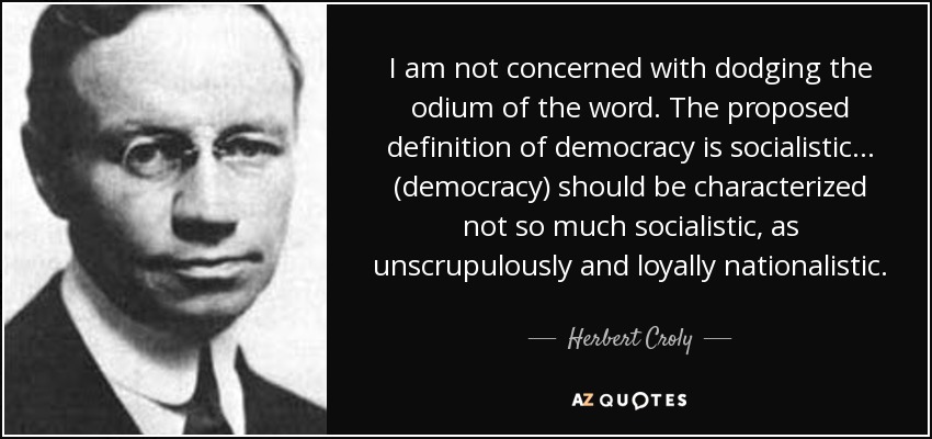 I am not concerned with dodging the odium of the word. The proposed definition of democracy is socialistic . . . (democracy) should be characterized not so much socialistic, as unscrupulously and loyally nationalistic. - Herbert Croly