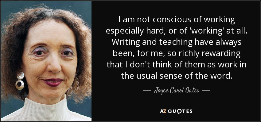 I am not conscious of working especially hard, or of 'working' at all. Writing and teaching have always been, for me, so richly rewarding that I don't think of them as work in the usual sense of the word. - Joyce Carol Oates