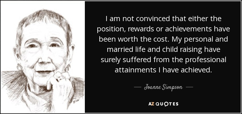 I am not convinced that either the position, rewards or achievements have been worth the cost. My personal and married life and child raising have surely suffered from the professional attainments I have achieved. - Joanne Simpson