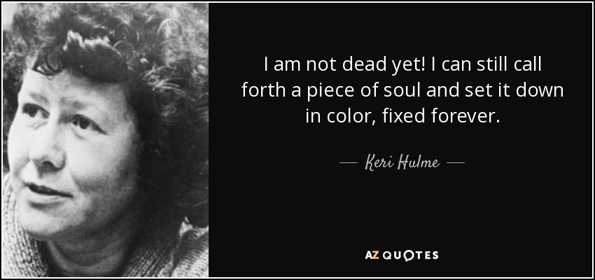 I am not dead yet! I can still call forth a piece of soul and set it down in color, fixed forever. - Keri Hulme