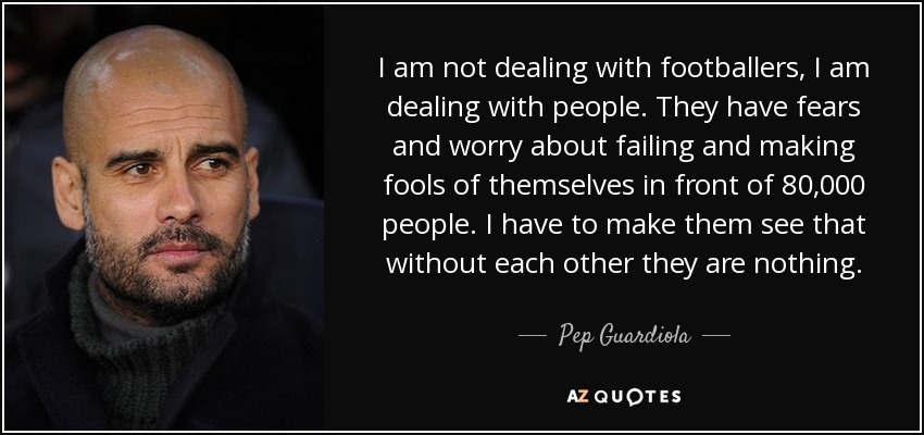 I am not dealing with footballers, I am dealing with people. They have fears and worry about failing and making fools of themselves in front of 80,000 people. I have to make them see that without each other they are nothing. - Pep Guardiola