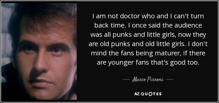 I am not doctor who and I can't turn back time. I once said the audience was all punks and little girls, now they are old punks and old little girls. I don't mind the fans being maturer, if there are younger fans that's good too. - Marco Pirroni