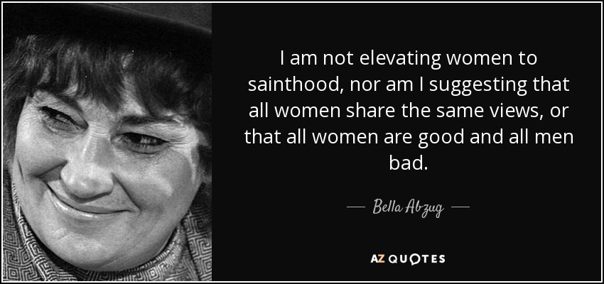 I am not elevating women to sainthood, nor am I suggesting that all women share the same views, or that all women are good and all men bad. - Bella Abzug