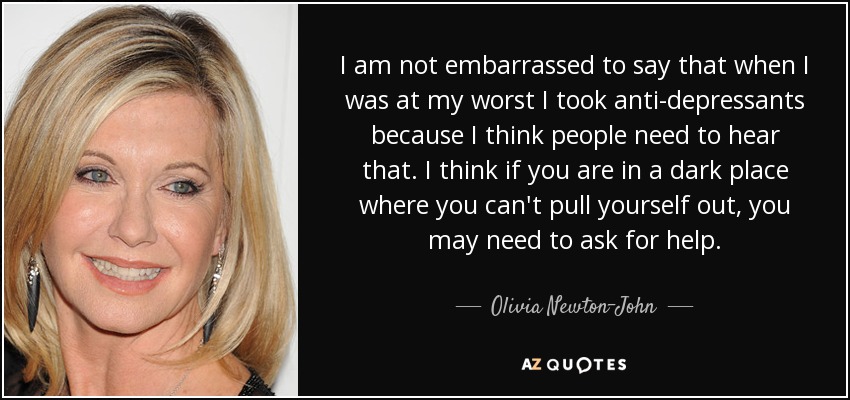 I am not embarrassed to say that when I was at my worst I took anti-depressants because I think people need to hear that. I think if you are in a dark place where you can't pull yourself out, you may need to ask for help. - Olivia Newton-John