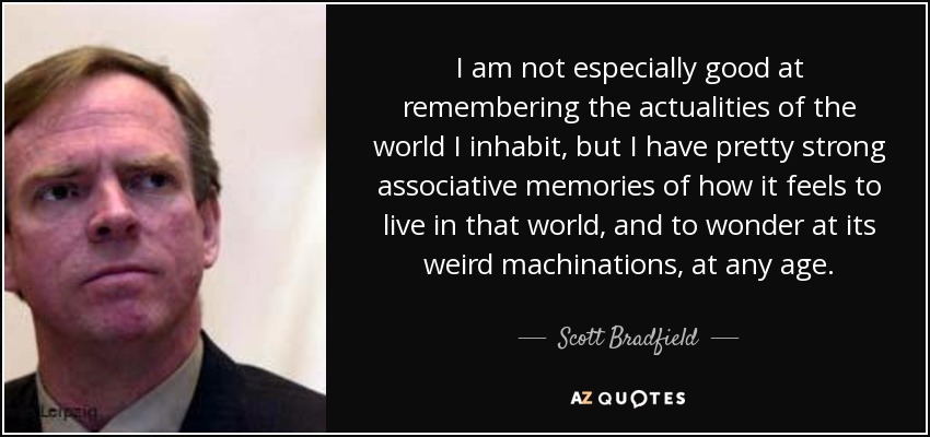 I am not especially good at remembering the actualities of the world I inhabit, but I have pretty strong associative memories of how it feels to live in that world, and to wonder at its weird machinations, at any age. - Scott Bradfield