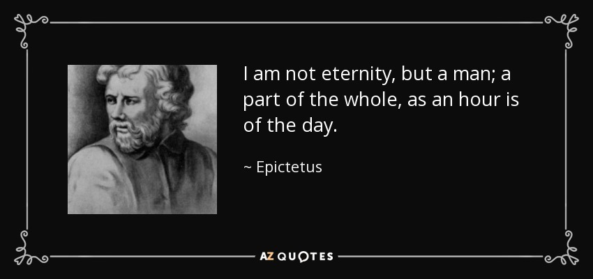 I am not eternity, but a man; a part of the whole, as an hour is of the day. - Epictetus
