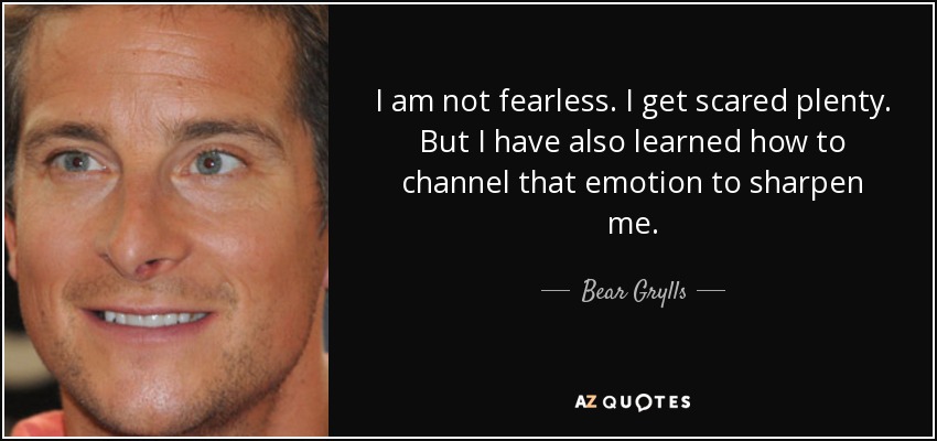 I am not fearless. I get scared plenty. But I have also learned how to channel that emotion to sharpen me. - Bear Grylls