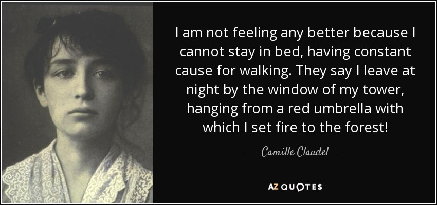I am not feeling any better because I cannot stay in bed, having constant cause for walking. They say I leave at night by the window of my tower, hanging from a red umbrella with which I set fire to the forest! - Camille Claudel