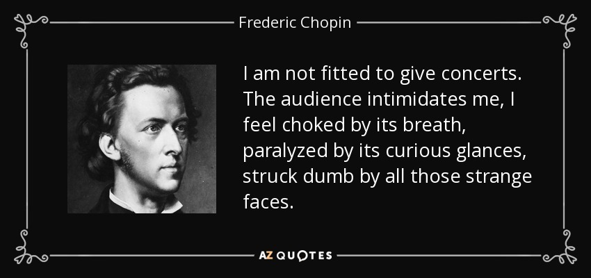 I am not fitted to give concerts. The audience intimidates me, I feel choked by its breath, paralyzed by its curious glances, struck dumb by all those strange faces. - Frederic Chopin