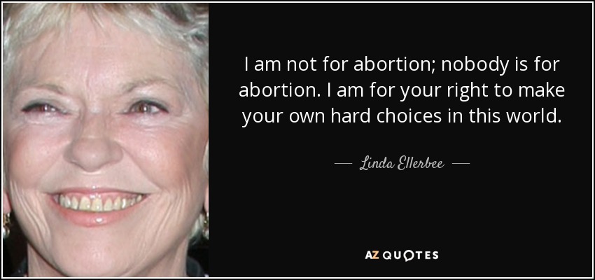 I am not for abortion; nobody is for abortion. I am for your right to make your own hard choices in this world. - Linda Ellerbee
