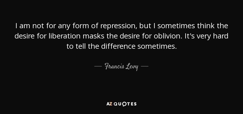 I am not for any form of repression, but I sometimes think the desire for liberation masks the desire for oblivion. It's very hard to tell the difference sometimes. - Francis Levy