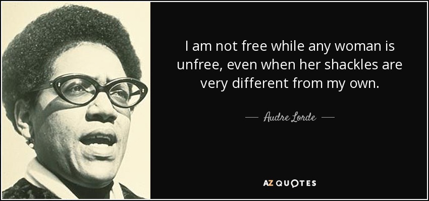 I am not free while any woman is unfree, even when her shackles are very different from my own. - Audre Lorde