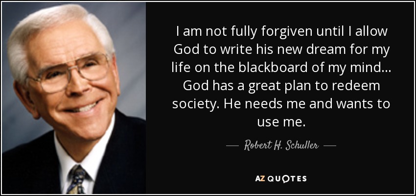 I am not fully forgiven until I allow God to write his new dream for my life on the blackboard of my mind. .. God has a great plan to redeem society. He needs me and wants to use me. - Robert H. Schuller