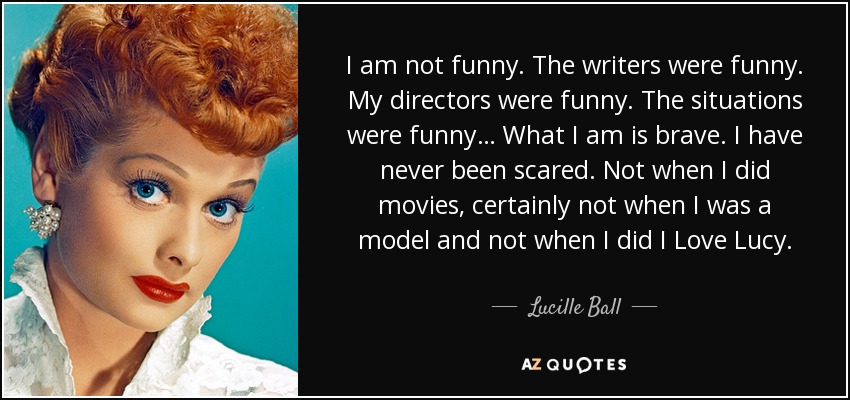 I am not funny. The writers were funny. My directors were funny. The situations were funny… What I am is brave. I have never been scared. Not when I did movies, certainly not when I was a model and not when I did I Love Lucy. - Lucille Ball