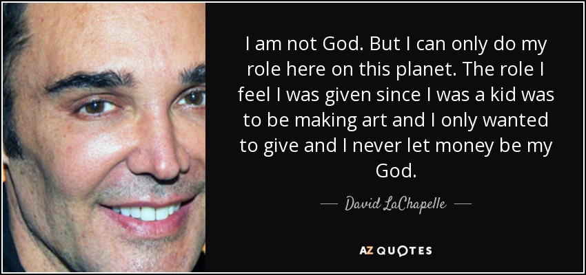 I am not God. But I can only do my role here on this planet. The role I feel I was given since I was a kid was to be making art and I only wanted to give and I never let money be my God. - David LaChapelle