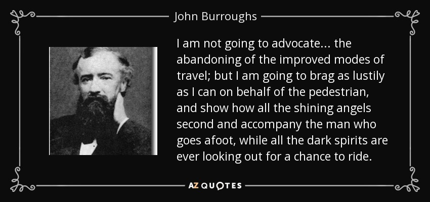 I am not going to advocate ... the abandoning of the improved modes of travel; but I am going to brag as lustily as I can on behalf of the pedestrian, and show how all the shining angels second and accompany the man who goes afoot, while all the dark spirits are ever looking out for a chance to ride. - John Burroughs