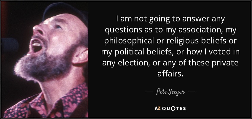 I am not going to answer any questions as to my association, my philosophical or religious beliefs or my political beliefs, or how I voted in any election, or any of these private affairs. - Pete Seeger