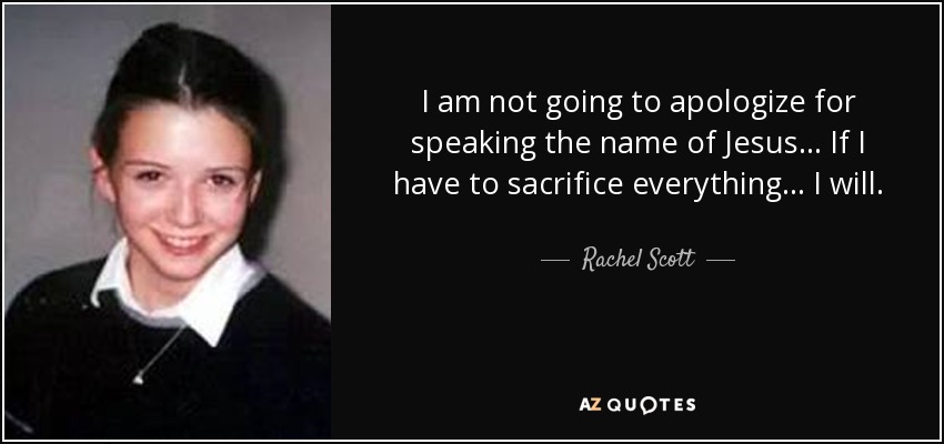 I am not going to apologize for speaking the name of Jesus... If I have to sacrifice everything... I will. - Rachel Scott