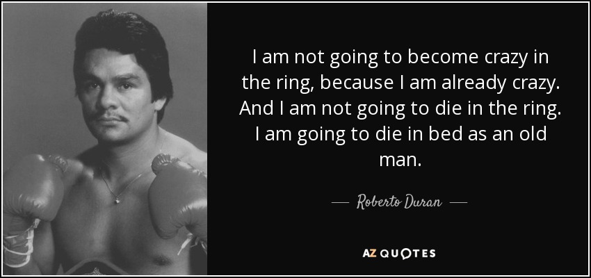 I am not going to become crazy in the ring, because I am already crazy. And I am not going to die in the ring. I am going to die in bed as an old man. - Roberto Duran