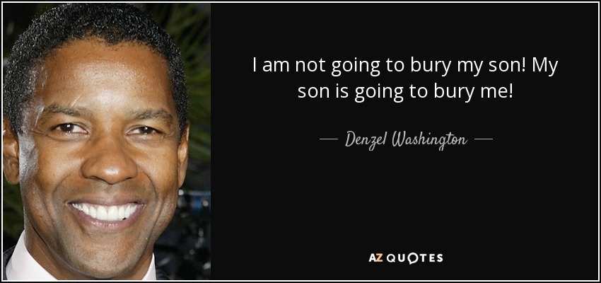 I am not going to bury my son! My son is going to bury me! - Denzel Washington