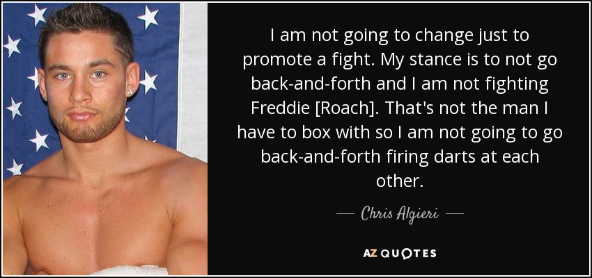 I am not going to change just to promote a fight. My stance is to not go back-and-forth and I am not fighting Freddie [Roach]. That's not the man I have to box with so I am not going to go back-and-forth firing darts at each other. - Chris Algieri