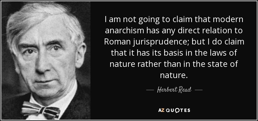 I am not going to claim that modern anarchism has any direct relation to Roman jurisprudence; but I do claim that it has its basis in the laws of nature rather than in the state of nature. - Herbert Read