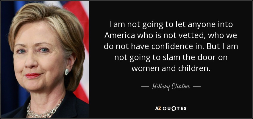 I am not going to let anyone into America who is not vetted, who we do not have confidence in. But I am not going to slam the door on women and children. - Hillary Clinton
