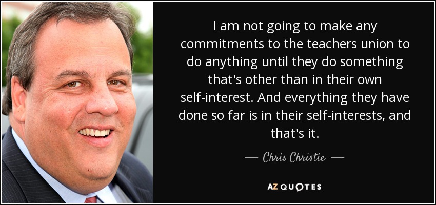I am not going to make any commitments to the teachers union to do anything until they do something that's other than in their own self-interest. And everything they have done so far is in their self-interests, and that's it. - Chris Christie