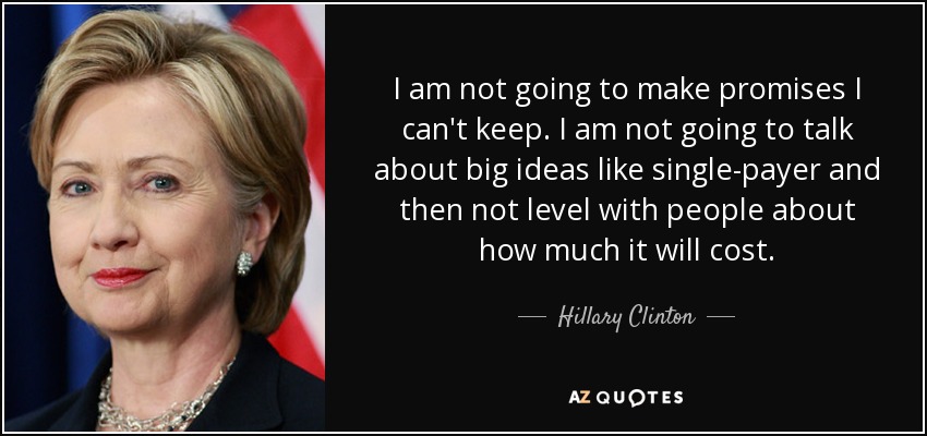 I am not going to make promises I can't keep. I am not going to talk about big ideas like single-payer and then not level with people about how much it will cost. - Hillary Clinton