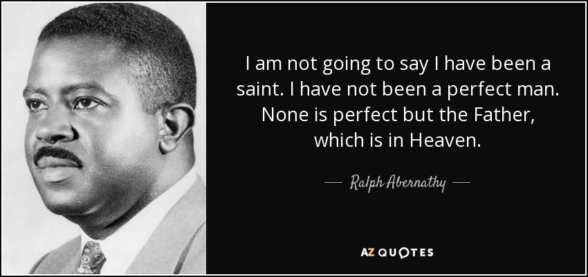 I am not going to say I have been a saint. I have not been a perfect man. None is perfect but the Father, which is in Heaven. - Ralph Abernathy