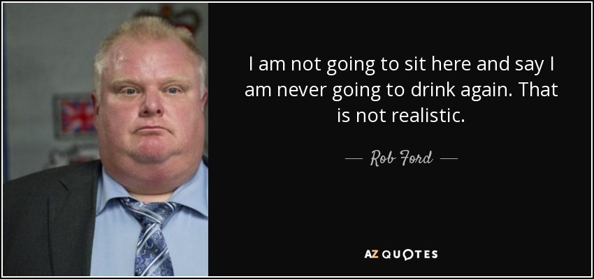 I am not going to sit here and say I am never going to drink again. That is not realistic. - Rob Ford