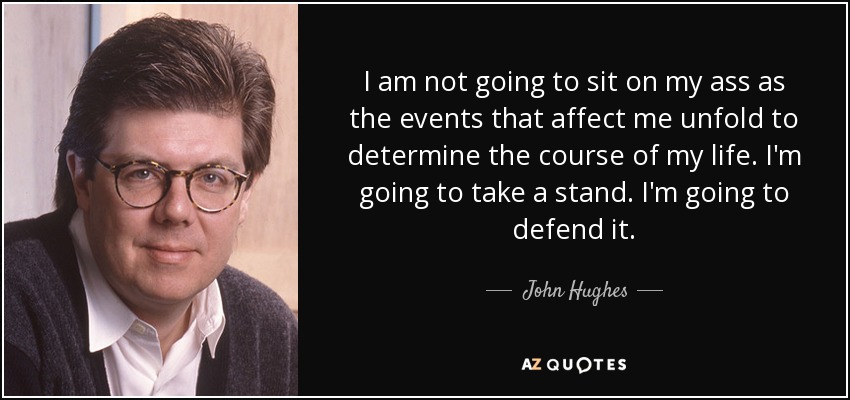 I am not going to sit on my ass as the events that affect me unfold to determine the course of my life. I'm going to take a stand. I'm going to defend it. - John Hughes