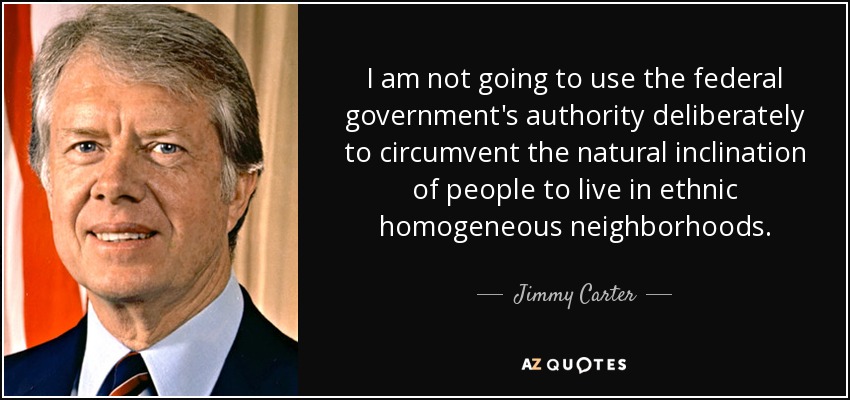 I am not going to use the federal government's authority deliberately to circumvent the natural inclination of people to live in ethnic homogeneous neighborhoods. - Jimmy Carter