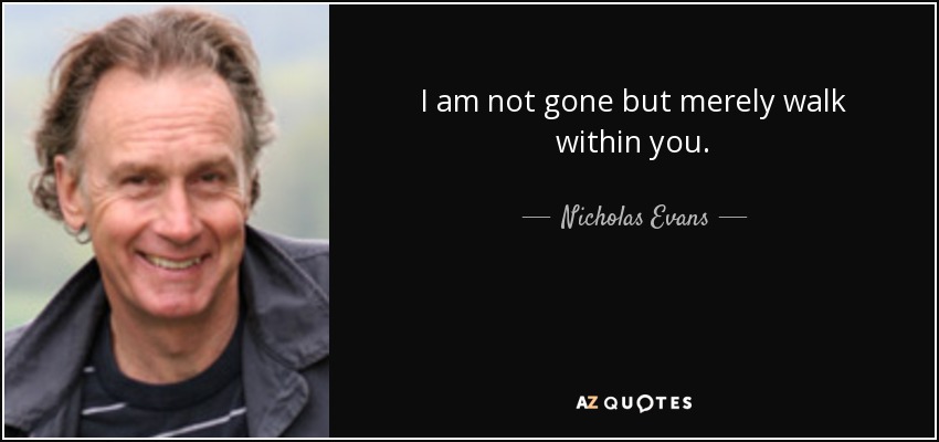 I am not gone but merely walk within you. - Nicholas Evans