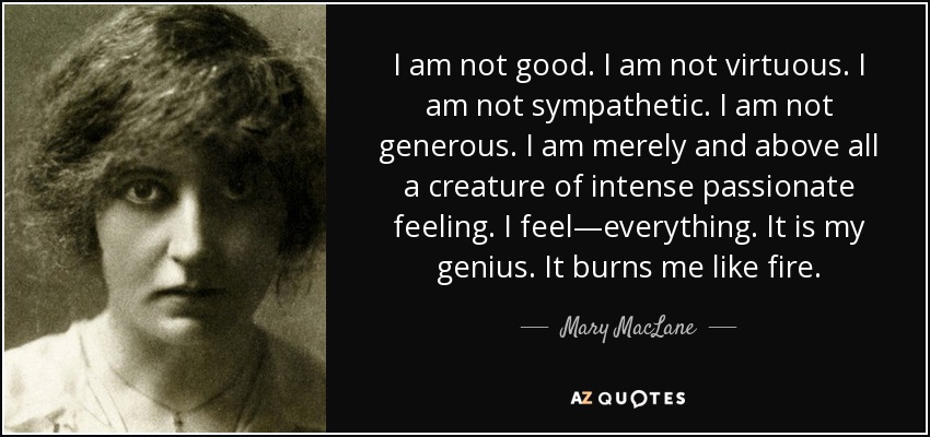 I am not good. I am not virtuous. I am not sympathetic. I am not generous. I am merely and above all a creature of intense passionate feeling. I feel—everything. It is my genius. It burns me like fire. - Mary MacLane
