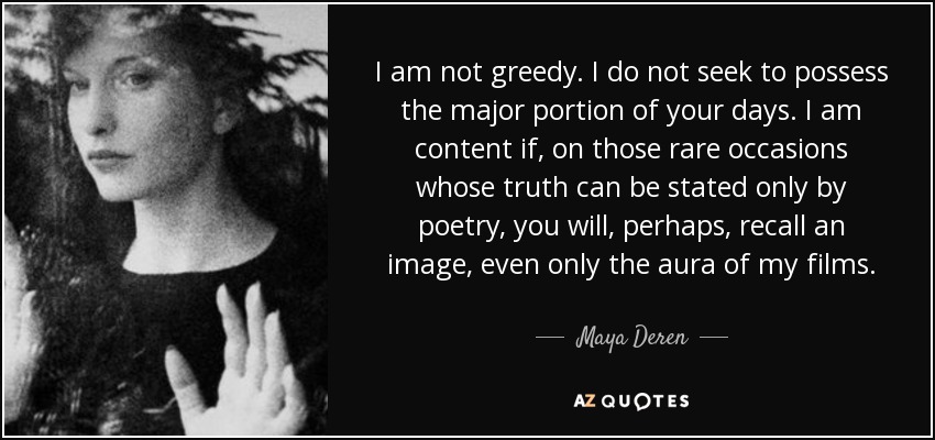 I am not greedy. I do not seek to possess the major portion of your days. I am content if, on those rare occasions whose truth can be stated only by poetry, you will, perhaps, recall an image, even only the aura of my films. - Maya Deren