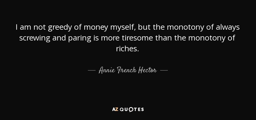 I am not greedy of money myself, but the monotony of always screwing and paring is more tiresome than the monotony of riches. - Annie French Hector