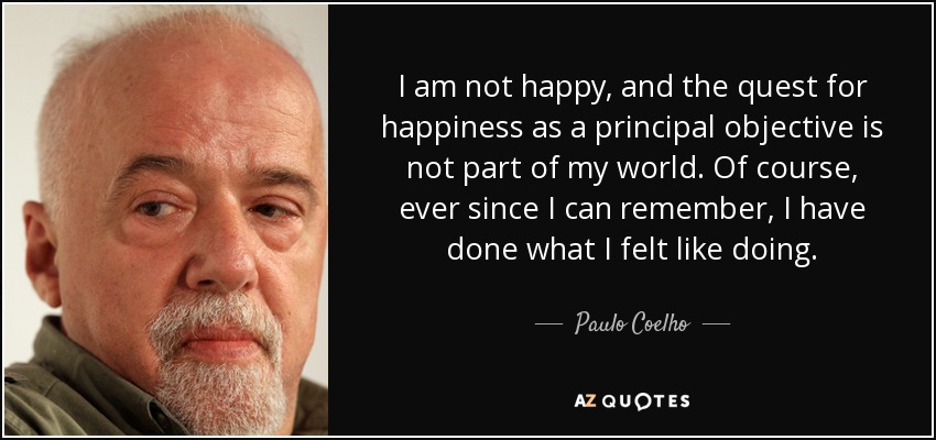 I am not happy, and the quest for happiness as a principal objective is not part of my world. Of course, ever since I can remember, I have done what I felt like doing. - Paulo Coelho