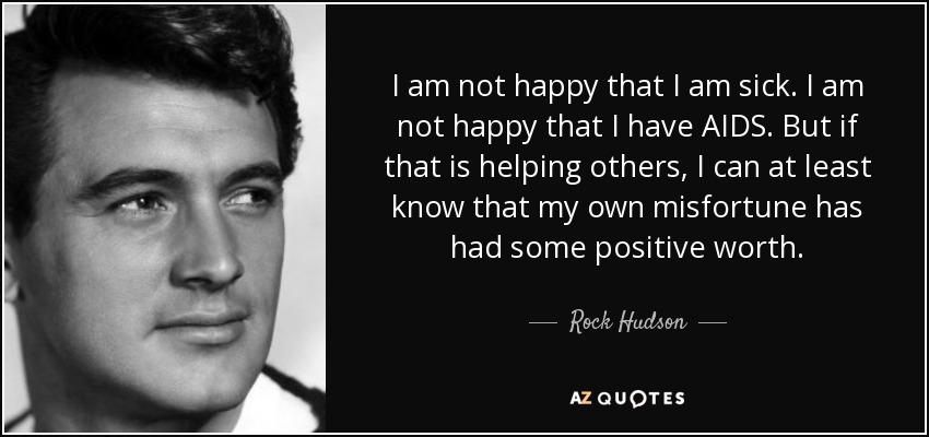 I am not happy that I am sick. I am not happy that I have AIDS. But if that is helping others, I can at least know that my own misfortune has had some positive worth. - Rock Hudson