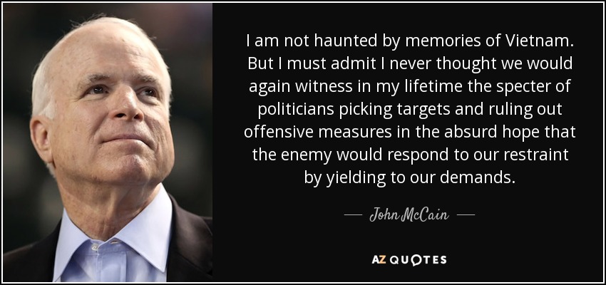 I am not haunted by memories of Vietnam. But I must admit I never thought we would again witness in my lifetime the specter of politicians picking targets and ruling out offensive measures in the absurd hope that the enemy would respond to our restraint by yielding to our demands. - John McCain