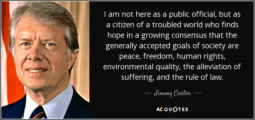 I am not here as a public official, but as a citizen of a troubled world who finds hope in a growing consensus that the generally accepted goals of society are peace, freedom, human rights, environmental quality, the alleviation of suffering, and the rule of law. - Jimmy Carter