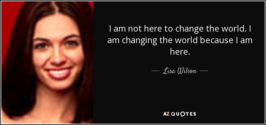I am not here to change the world. I am changing the world because I am here. - Lisa Wilson
