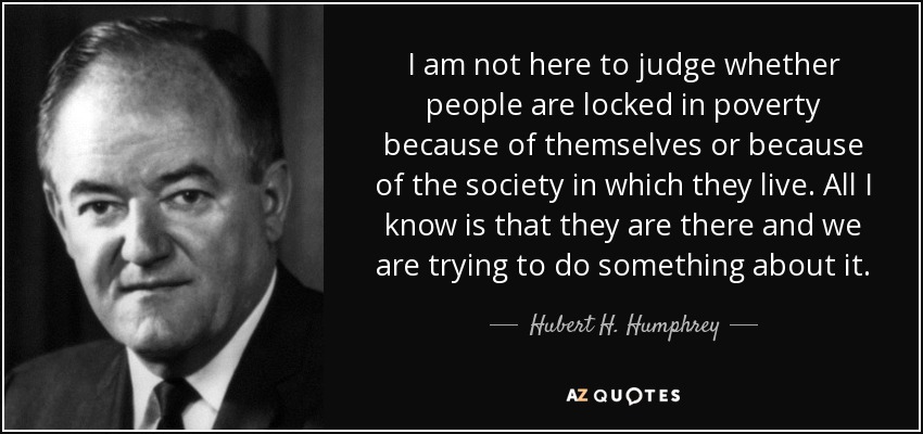 I am not here to judge whether people are locked in poverty because of themselves or because of the society in which they live. All I know is that they are there and we are trying to do something about it. - Hubert H. Humphrey