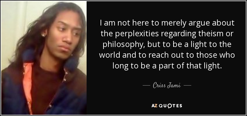 I am not here to merely argue about the perplexities regarding theism or philosophy, but to be a light to the world and to reach out to those who long to be a part of that light. - Criss Jami