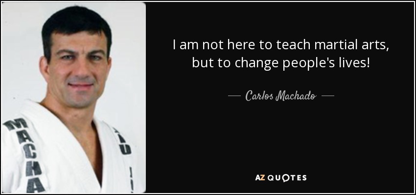 I am not here to teach martial arts, but to change people's lives! - Carlos Machado