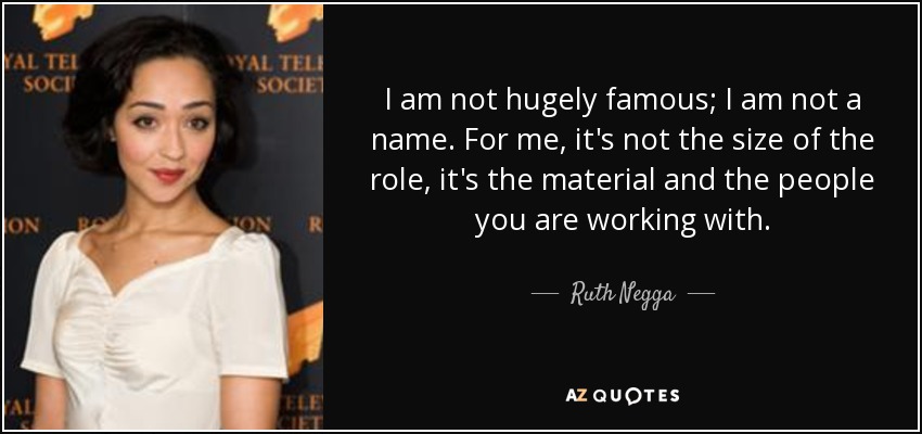 I am not hugely famous; I am not a name. For me, it's not the size of the role, it's the material and the people you are working with. - Ruth Negga