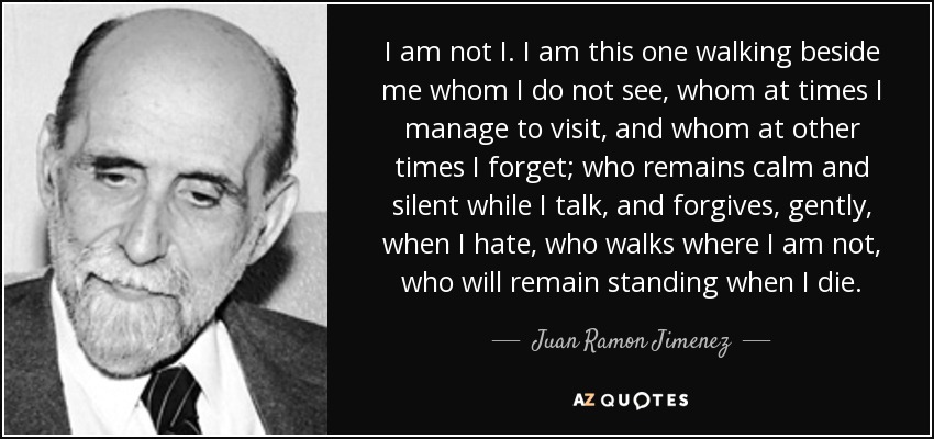 I am not I. I am this one walking beside me whom I do not see, whom at times I manage to visit, and whom at other times I forget; who remains calm and silent while I talk, and forgives, gently, when I hate, who walks where I am not, who will remain standing when I die. - Juan Ramon Jimenez