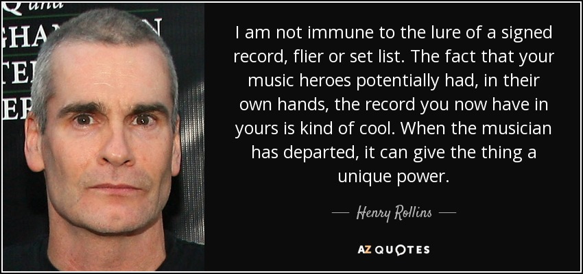I am not immune to the lure of a signed record, flier or set list. The fact that your music heroes potentially had, in their own hands, the record you now have in yours is kind of cool. When the musician has departed, it can give the thing a unique power. - Henry Rollins